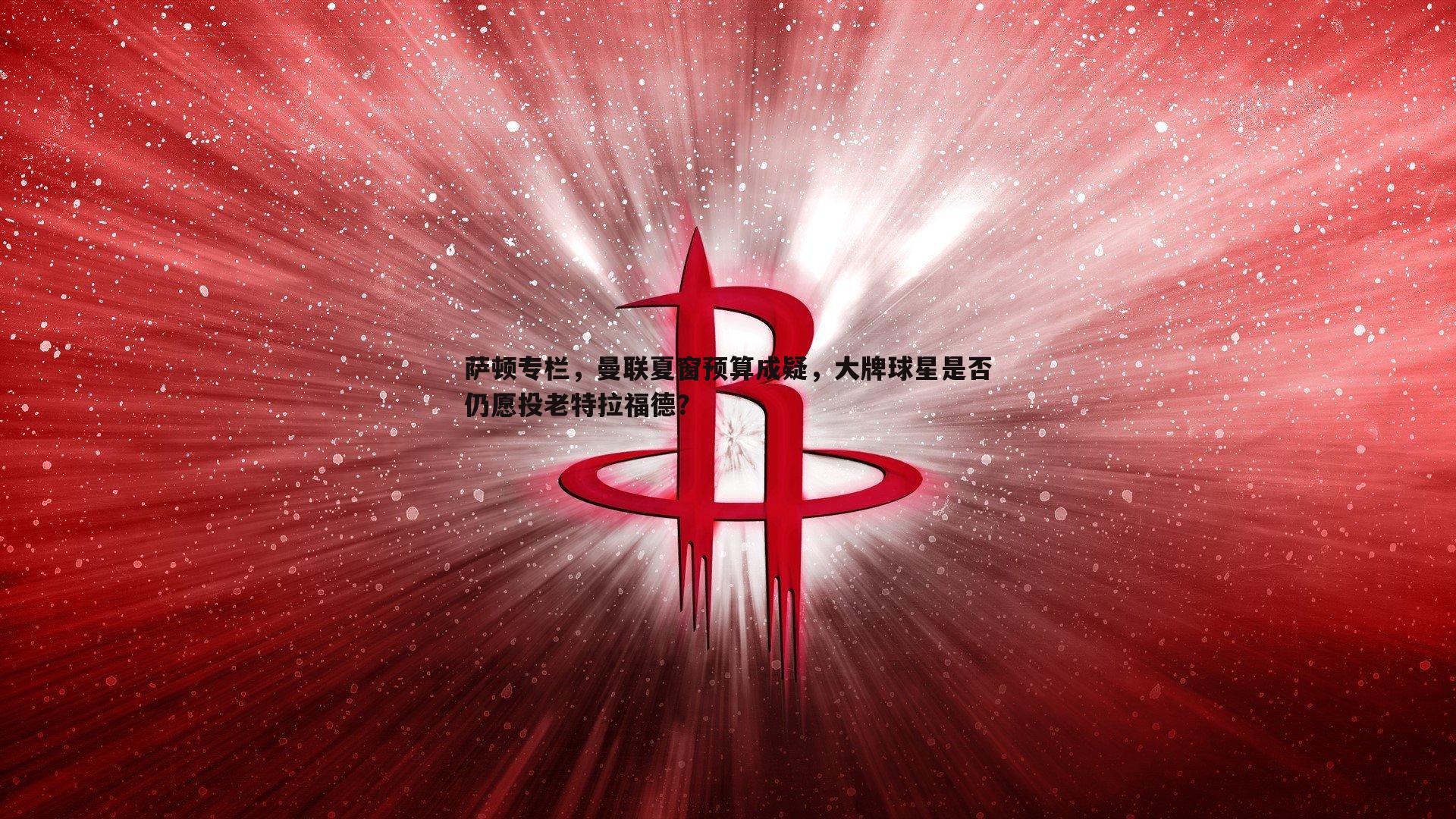 萨顿专栏，曼联夏窗预算成疑，大牌球星是否仍愿投老特拉福德？